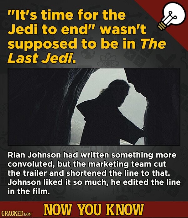 It's time for the Jedi to end wasn't supposed to be in The Last Jedi. Rian Johnson had written something more convoluted, but the marketing team cut the trailer and shortened the line to that. Johnson liked it so much, he edited the line in the film. NOW YOU KNOW CRACKED.COM