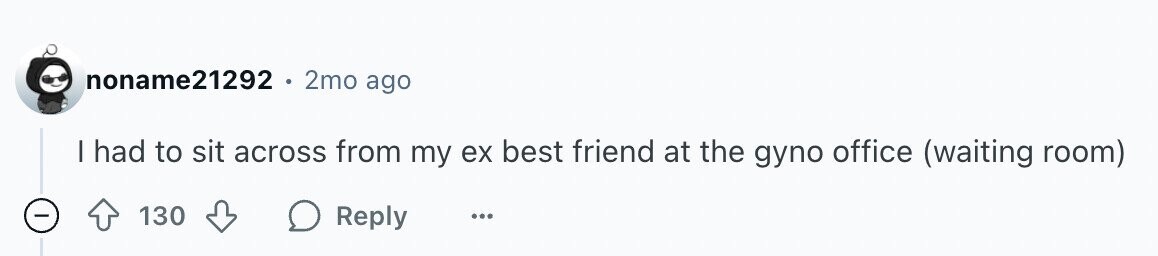 noname21292 2mo ago I had to sit across from my ex best friend at the gyno office (waiting room) - 130 Reply ...