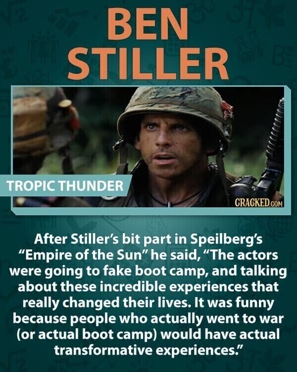 BEN STILLER TROPIC THUNDER CRACKED.COM After Stiller's bit part in Speilberg's Empire of the Sun he said, The actors were going to fake boot camp, and talking about these incredible experiences that really changed their lives. It was funny because people who actually went to war (or actual boot camp) would have actual transformative experiences.