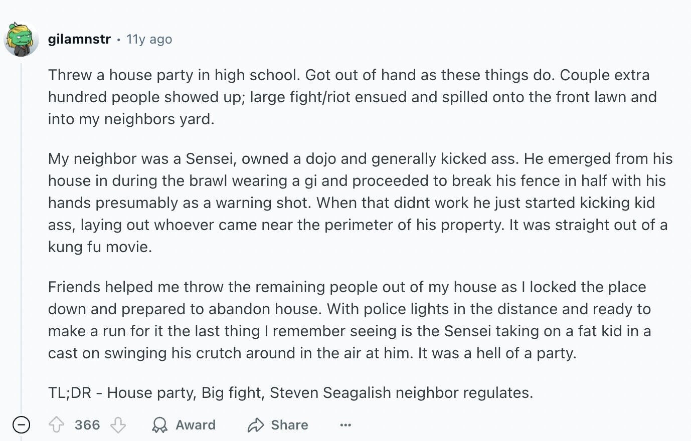 gilamnstr 11y ago Threw a house party in high school. Got out of hand as these things do. Couple extra hundred people showed up; large fight/riot ensued and spilled onto the front lawn and into my neighbors yard. My neighbor was a Sensei, owned a dojo and generally kicked ass. Не emerged from his house in during the brawl wearing a gi and proceeded to break his fence in half with his hands presumably as a warning shot. When that didnt work he just started kicking kid ass, laying out whoever came near the perimeter of his property. It was