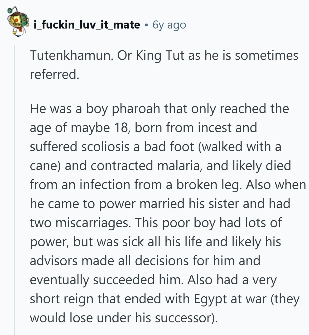 i_fuckin_luv_it_mate 6y ago Tutenkhamun. Or King Tut as he is sometimes referred. Не was a boy pharoah that only reached the age of maybe 18, born from incest and suffered scoliosis a bad foot (walked with a cane) and contracted malaria, and likely died from an infection from a broken leg. Also when he came to power married his sister and had two miscarriages. This poor boy had lots of power, but was sick all his life and likely his advisors made all decisions for him and eventually succeeded him. Also had a very short reign that ended with Egypt