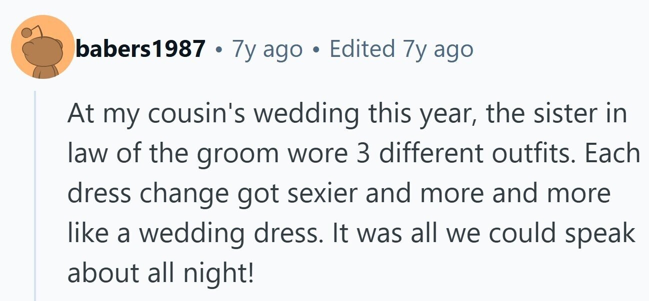 babers1987 . 7y ago . Edited 7y ago At my cousin's wedding this year, the sister in law of the groom wore 3 different outfits. Each dress change got sexier and more and more like a wedding dress. It was all we could speak about all night!