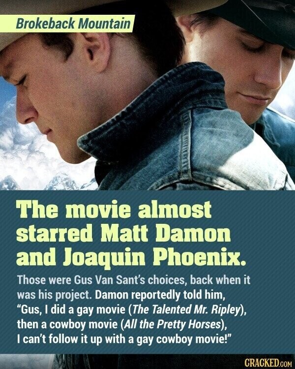 Brokeback Mountain The movie almost starred Matt Damon and Joaquin Phoenix. Those were Gus Van Sant's choices, back when it was his project. Damon reportedly told him, Gus, I did a gay movie (The Talented Mr. Ripley), then a cowboy movie (All the Pretty Horses), I can't follow it up with a gay cowboy movie! CRACKED.COM