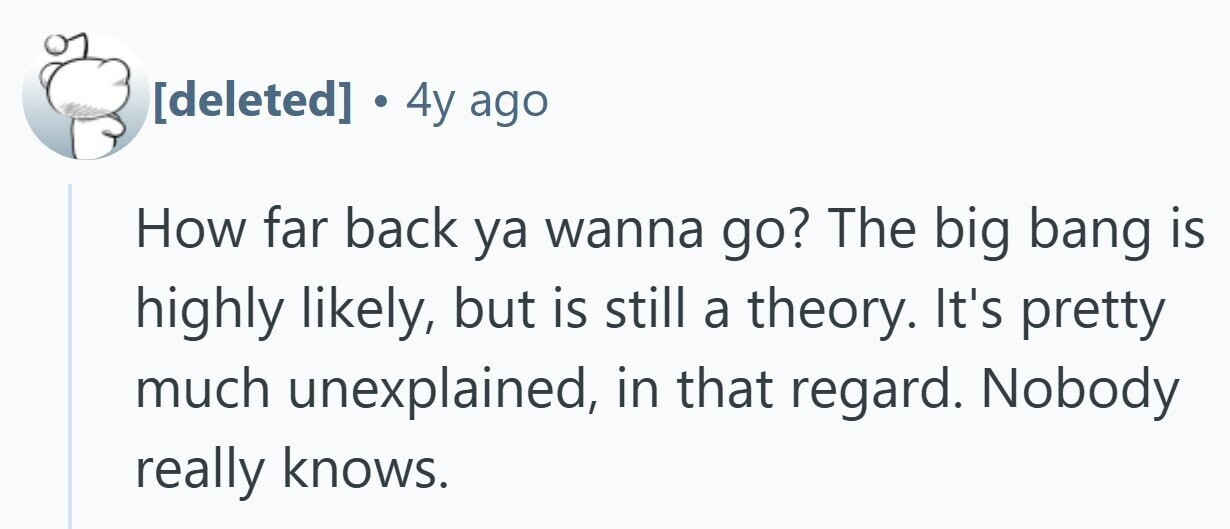 . 4y ago How far back ya wanna go? The big bang is highly likely, but is still a theory. It's pretty much unexplained, in that regard. Nobody really knows.