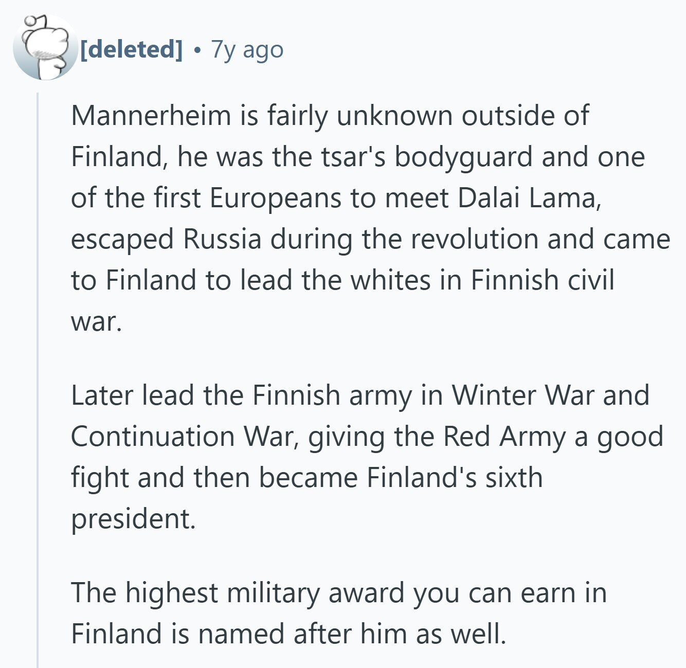  7y ago Mannerheim is fairly unknown outside of Finland, he was the tsar's bodyguard and one of the first Europeans to meet Dalai Lama, escaped Russia during the revolution and came to Finland to lead the whites in Finnish civil war. Later lead the Finnish army in Winter War and Continuation War, giving the Red Army a good fight and then became Finland's sixth president. The highest military award you can earn in Finland is named after him as well. 