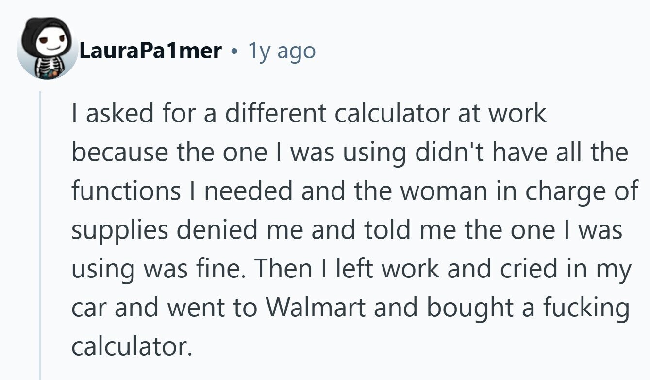 LauraPa1mer 1y ago I asked for a different calculator at work because the one I was using didn't have all the functions I needed and the woman in charge of supplies denied me and told me the one I was using was fine. Then I left work and cried in my car and went to Walmart and bought a fucking calculator. 