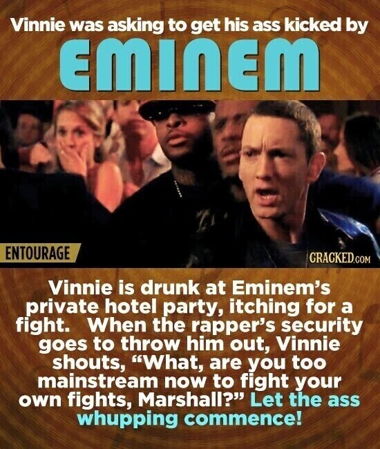 Vinnie was asking to get his ass kicked by EMINEM ENTOURAGE CRACKED.COM Vinnie is drunk at Eminem's private hotel party, itching for a fight. When the rapper's security goes to throw him out, Vinnie shouts, What, are you too mainstream now to fight your own fights, Marshall? Let the ass whupping commence!