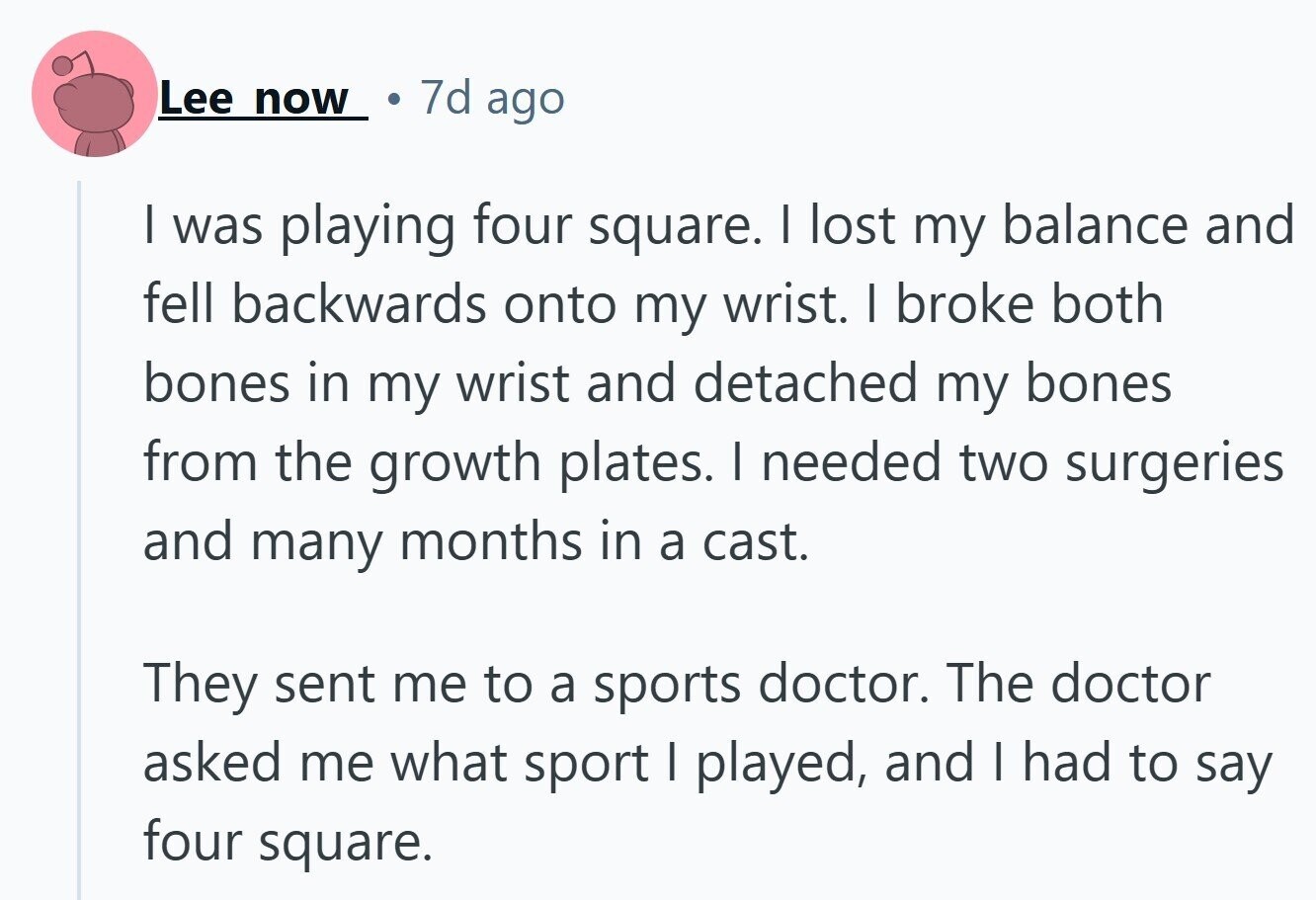 Lee now 7d ago | was playing four square. I lost my balance and fell backwards onto my wrist. | broke both bones in my wrist and detached my bones from the growth plates. I needed two surgeries and many months in a cast. They sent me to a sports doctor. The doctor asked me what sport I played, and I had to say four square. 