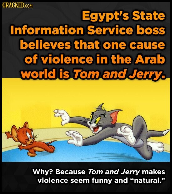 CRACKED.COM Egypt's State Information Service boss believes that one cause of violence in the Arab world is Tom and Jerry. Why? Because Tom and Jerry makes violence seem funny and natural.