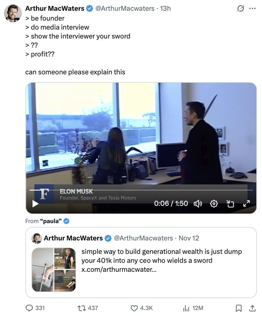Arthur MacWaters @ArthurMacwaters 13h G ... > be founder > do media interview > show the interviewer your sword V ?? > profit?? can someone please explain this F ELON MUSK Founder, SpaceX and Tesla Motors 0:06/1:50 From paula Arthur MacWaters @ArthurMacwaters Nov 12 Nantir simple way to build generational wealth is just dump your 401k into any ceo who wields a sword x.com/arthurmacwater... 331 437 4.3K 12M 