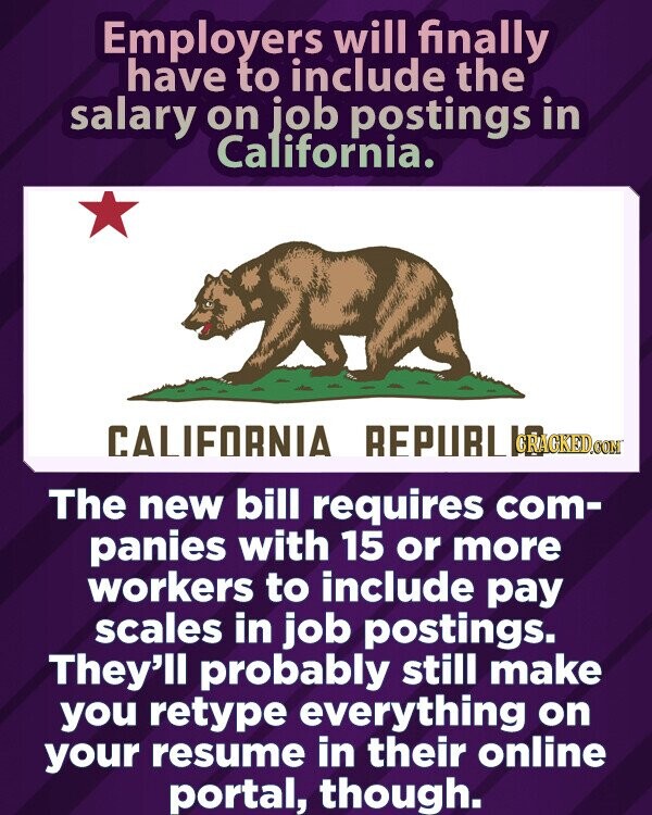Employers will finally have to include the salary on job postings in California. CALIFORNIA REPUBLIC.COM.BR The new bill requires com- panies with 15 or more workers to include pay scales in job postings. They'll probably still make you retype everything on your resume in their online portal, though.