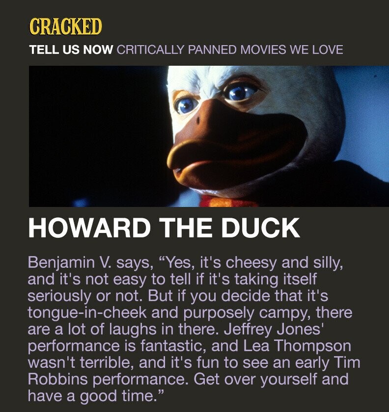 CRACKED TELL US NOW CRITICALLY PANNED MOVIES WE LOVE HOWARD THE DUCK Benjamin V. says, Yes, it's cheesy and silly, and it's not easy to tell if it's taking itself seriously or not. But if you decide that it's tongue-in-cheek and purposely campy, there are a lot of laughs in there. Jeffrey Jones' performance is fantastic, and Lea Thompson wasn't terrible, and it's fun to see an early Tim Robbins performance. Get over yourself and have a good time.