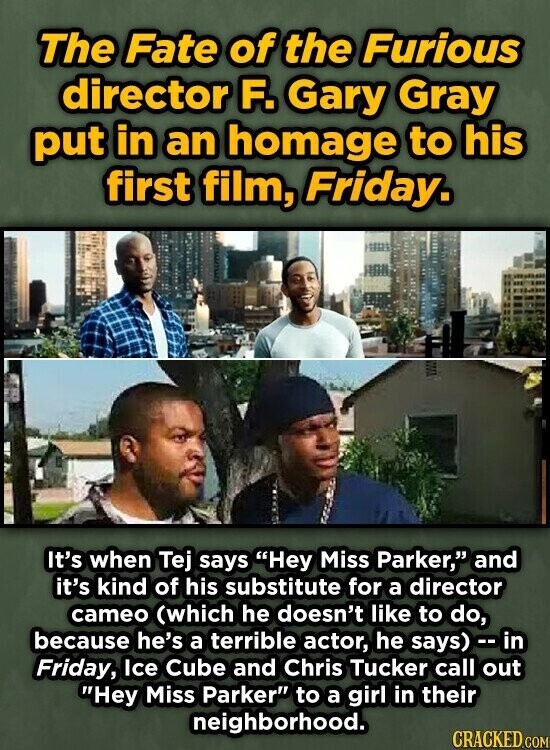 The Fate of the Furious director F. Gary Gray put in an homage to his first film, Friday. It's when Tej says Hey Miss Parker, and it's kind of his substitute for a director cameo (which he doesn't like to do, because he's a terrible actor, he says) - in Friday, Ice Cube and Chris Tucker call out Hey Miss Parker to a girl in their neighborhood. CRACKED.COM