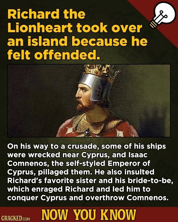 Richard the Lionheart took over an island because he felt offended. On his way to a crusade, some of his ships were wrecked near Cyprus, and Isaac Comnenos, the self-styled Emperor of Cyprus, pillaged them. Не also insulted Richard's favorite sister and his bride-to-be, which enraged Richard and led him to conquer Cyprus and overthrow Comnenos. NOW YOU KNOW CRACKED.COM