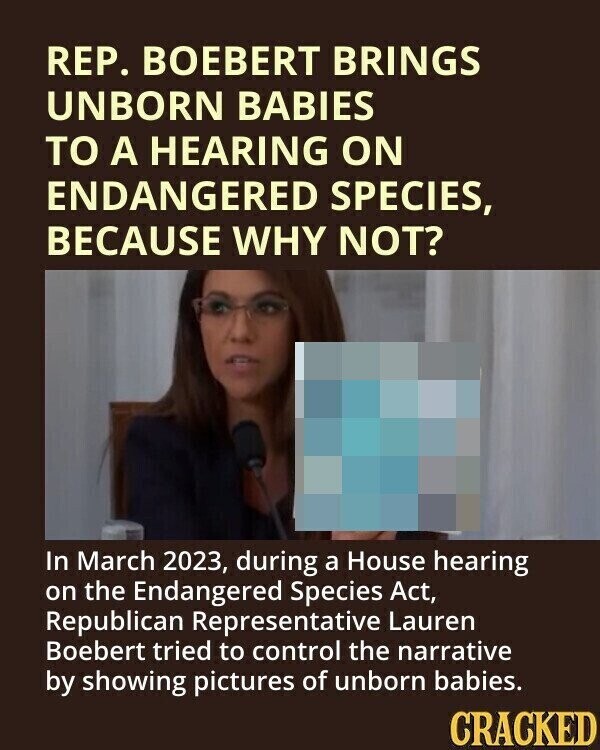REP. BOEBERT BRINGS UNBORN BABIES TO A HEARING ON ENDANGERED SPECIES, BECAUSE WHY NOT? In March 2023, during a House hearing on the Endangered Species Act, Republican Representative Lauren Boebert tried to control the narrative by showing pictures of unborn babies. CRACKED
