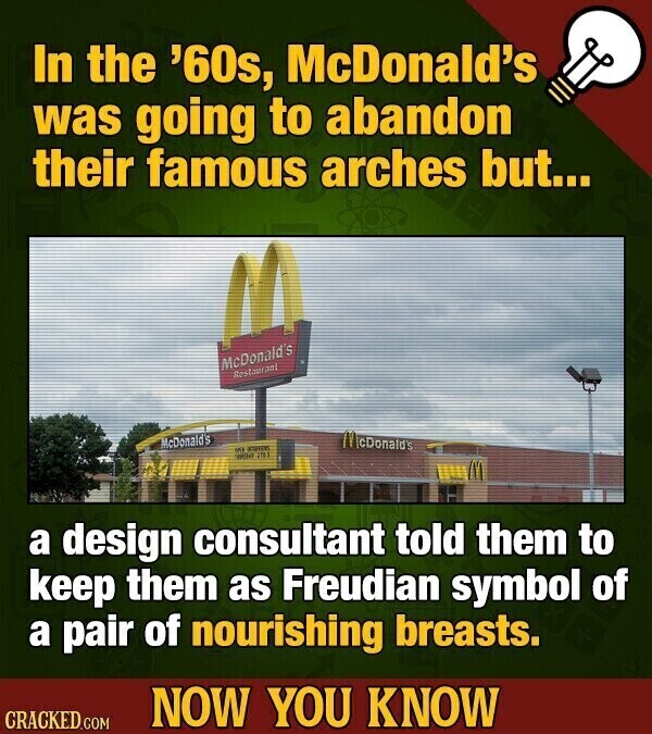 In the '60s, McDonald's was going to abandon their famous arches but... McDonald's Restaurant McDonald's McDonald's on KOREA 201 a design consultant told them to keep them as Freudian symbol of a pair of nourishing breasts. NOW YOU KNOW CRACKED.COM