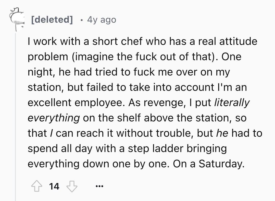 4y ago I work with a short chef who has a real attitude problem (imagine the fuck out of that). One night, he had tried to fuck me over on my station, but failed to take into account I'm an excellent employee. As revenge, I put literally everything on the shelf above the station, so that / can reach it without trouble, but he had to spend all day with a step ladder bringing everything down one by one. On a Saturday. 14 ...