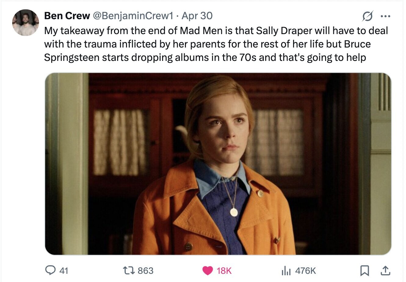 Ben Crew @BenjaminCrew1 Apr 30 ... My takeaway from the end of Mad Men is that Sally Draper will have to deal with the trauma inflicted by her parents for the rest of her life but Bruce Springsteen starts dropping albums in the 70s and that's going to help 41 863 18K 476K