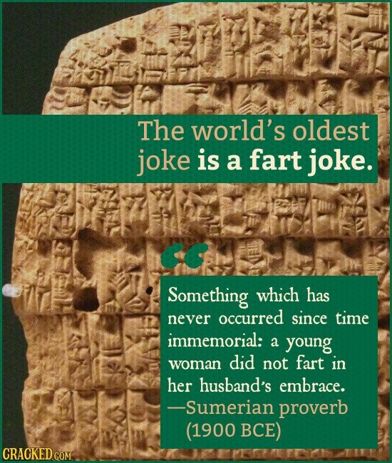 The world's oldest joke is a fart joke. Something which has never occurred since time immemorial: a young woman did not fart in her husband's embrace. -Sumerian proverb (1900 ВСЕ) CRACKED.COM