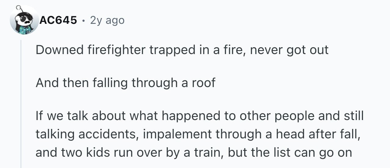 AC645 . 2y ago Downed firefighter trapped in a fire, never got out And then falling through a roof If we talk about what happened to other people and still talking accidents, impalement through a head after fall, and two kids run over by a train, but the list can go on