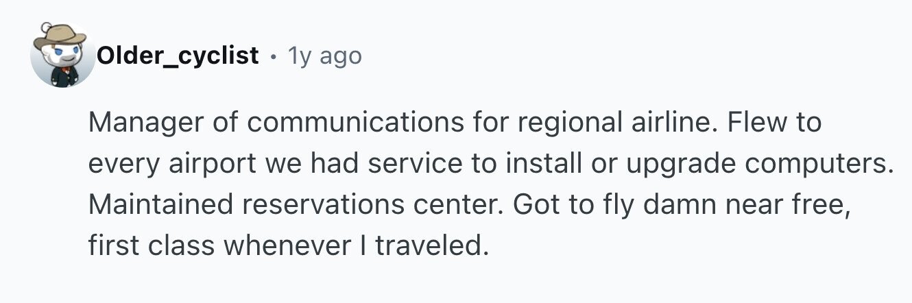 Older_cyclist . 1 1y ago Manager of communications for regional airline. Flew to every airport we had service to install or upgrade computers. Maintained reservations center. Got to fly damn near free, first class whenever I traveled.