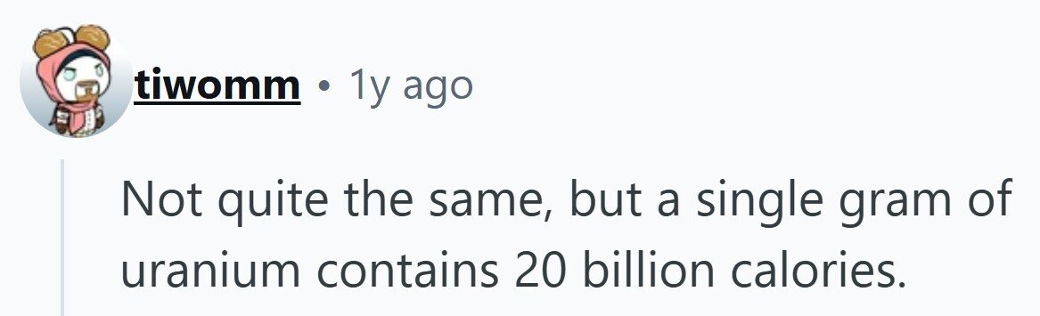 tiwomm . 1y ago Not quite the same, but a single gram of uranium contains 20 billion calories.
