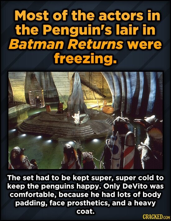 Most of the actors in the Penguin's lair in Batman Returns were freezing. The set had to be kept super, super cold to keep the penguins happy. Only DeVito was comfortable, because he had lots of body padding, face prosthetics, and a heavy coat. CRACKED.COM