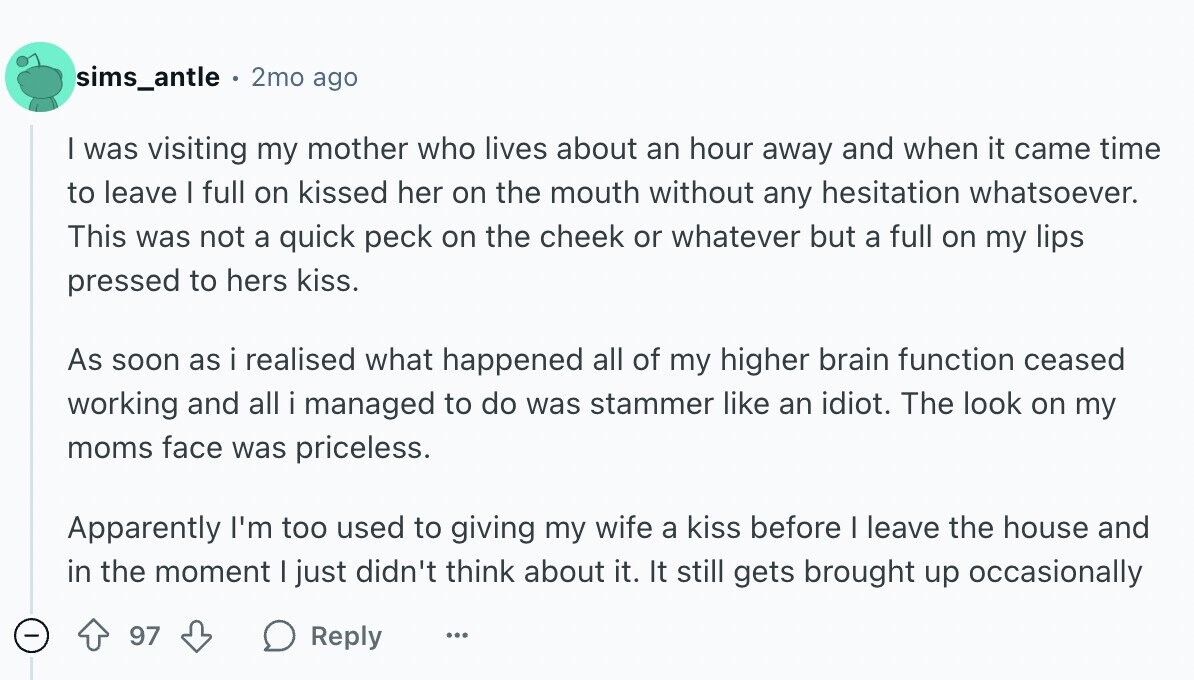 sims_antle 2mo ago I was visiting my mother who lives about an hour away and when it came time to leave I full on kissed her on the mouth without any hesitation whatsoever. This was not a quick peck on the cheek or whatever but a full on my lips pressed to hers kiss. As soon as i realised what happened all of my higher brain function ceased working and all i managed to do was stammer like an idiot. The look on my moms face was priceless. Apparently I'm too used to giving my wife a kiss before I