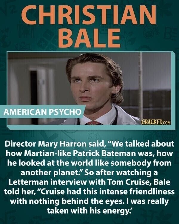 CHRISTIAN BALE AMERICAN PSYCHO CRACKED.COM Director Mary Harron said, We talked about how Martian-like Patrick Bateman was, how he looked at the world like somebody from another planet. So after watching a Letterman interview with Tom Cruise, Bale told her, Cruise had this intense friendliness with nothing behind the eyes. I was really taken with his energy.'