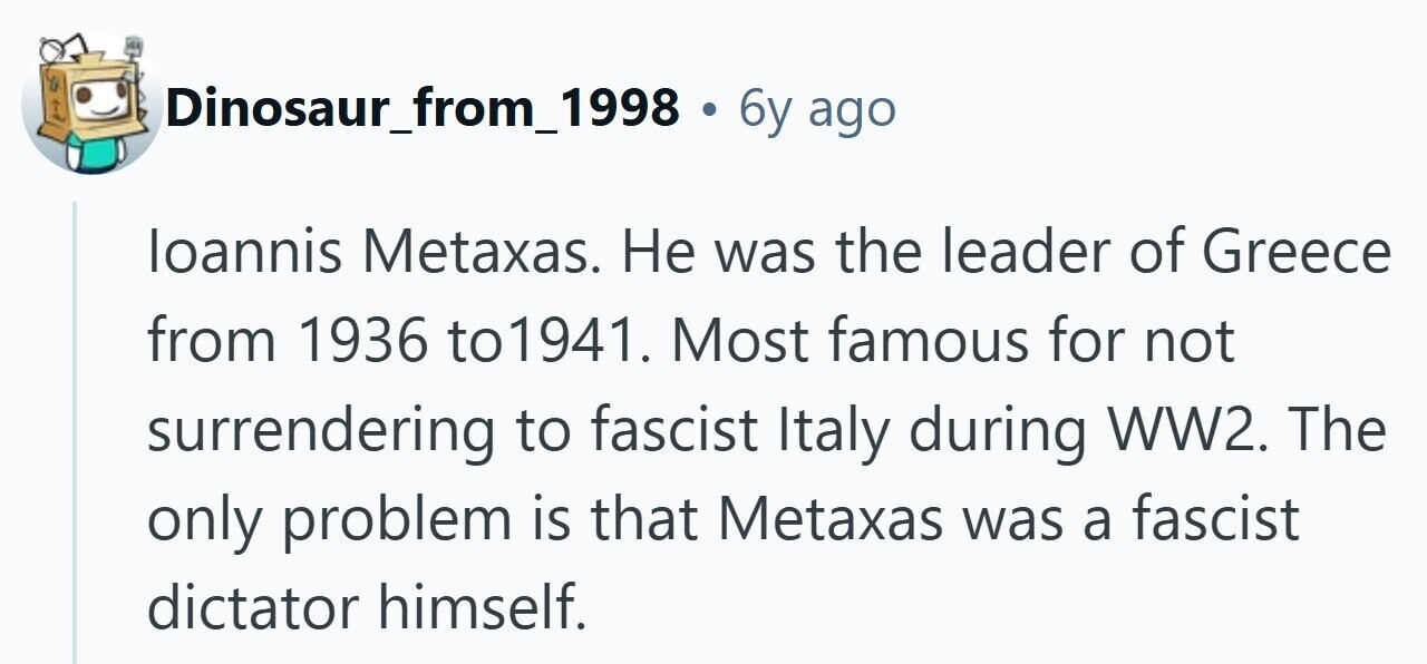 Dinosaur_from_1998 . 6y ago loannis Metaxas. Не was the leader of Greece from 1936 to1941. Most famous for not surrendering to fascist Italy during WW2. The only problem is that Metaxas was a fascist dictator himself.