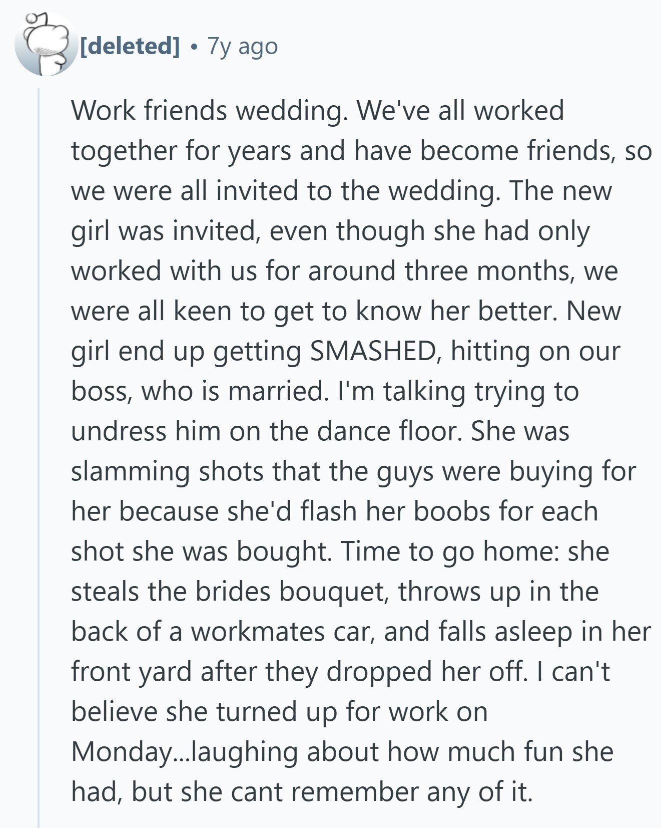 7y ago Work friends wedding. We've all worked together for years and have become friends, so we were all invited to the wedding. The new girl was invited, even though she had only worked with us for around three months, we were all keen to get to know her better. New girl end up getting SMASHED, hitting on our boss, who is married. I'm talking trying to undress him on the dance floor. She was slamming shots that the guys were buying for her because she'd flash her boobs for each shot she was bought. Time to go home: