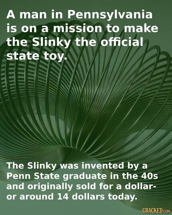 A man in Pennsylvania is on a mission to make the Slinky the official state toy. The Slinky was invented by a Penn State graduate in the 40s and originally sold for a dollar- or around 14 dollars today. CRACKED.COM