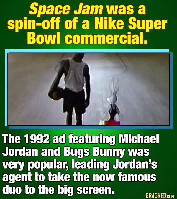 Space Jam was a spin-off of a Nike Super Bowl commercial. The 1992 ad featuring Michael Jordan and Bugs Bunny was very popular, leading Jordan's agent to take the now famous duo to the big screen. CRACKED.COM