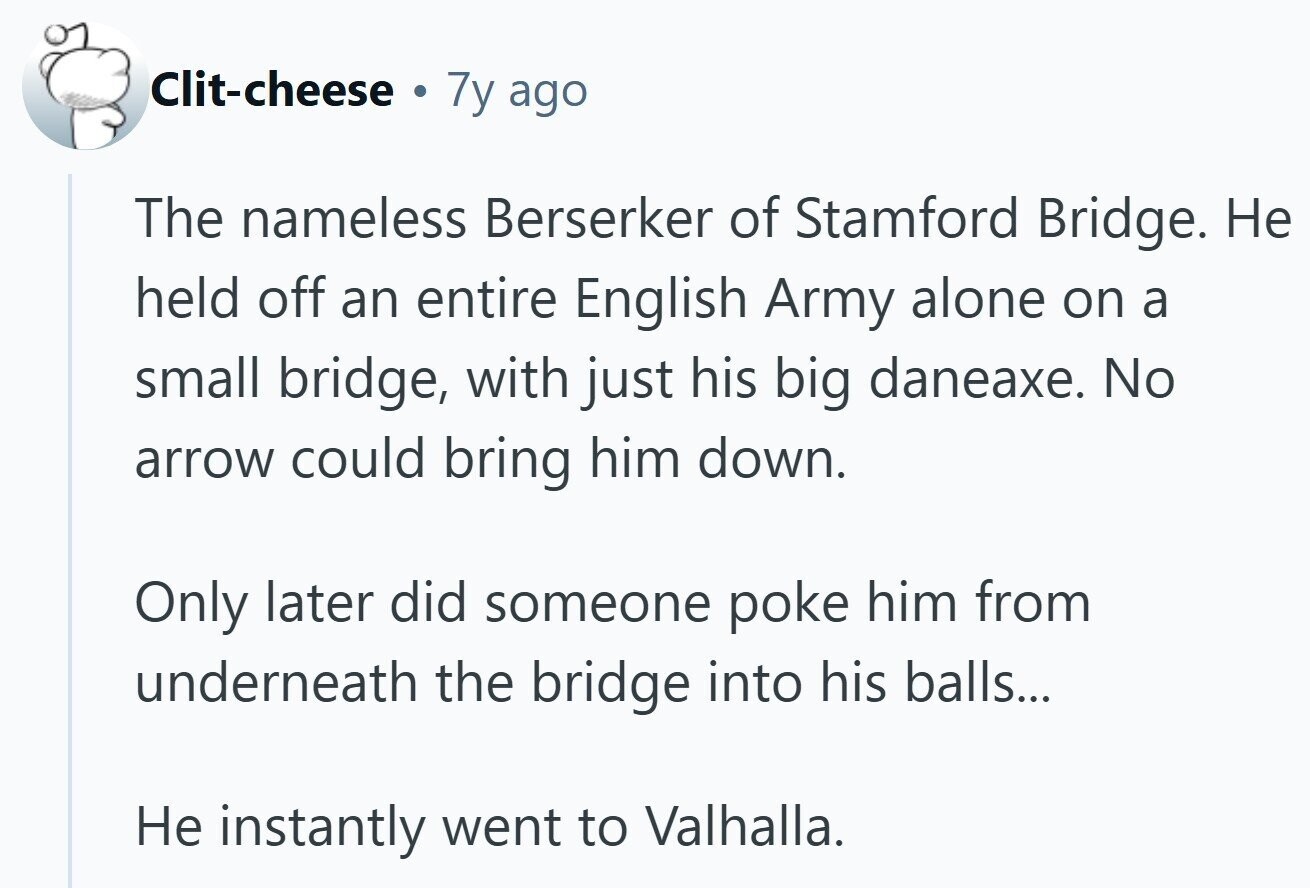 Clit-cheese a 7y ago The nameless Berserker of Stamford Bridge. Не held off an entire English Army alone on a small bridge, with just his big daneaxe. No arrow could bring him down. Only later did someone poke him from underneath the bridge into his balls... Не instantly went to Valhalla. 