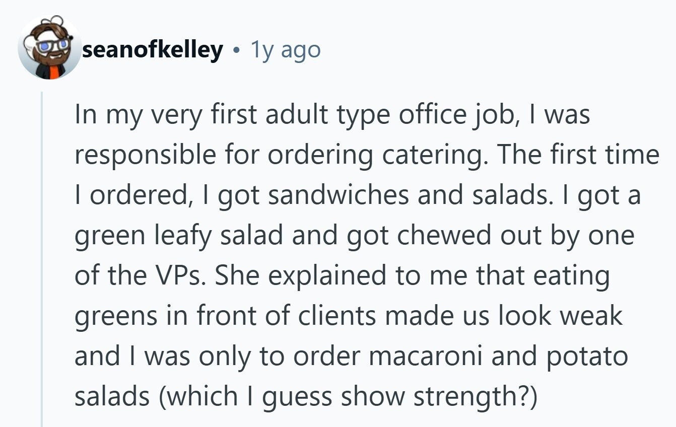 seanofkelley 1y ago In my very first adult type office job, | was responsible for ordering catering. The first time I ordered, I got sandwiches and salads. I got a green leafy salad and got chewed out by one of the VPs. She explained to me that eating greens in front of clients made us look weak and | was only to order macaroni and potato salads (which | guess show strength?) 