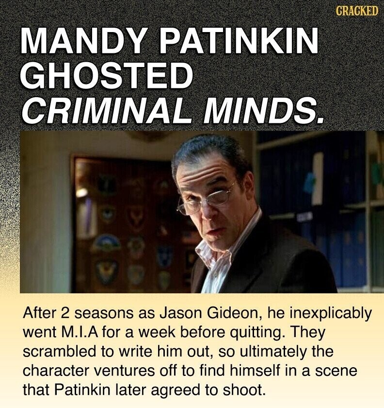 CRACKED MANDY PATINKIN GHOSTED CRIMINAL MINDS. After 2 seasons as Jason Gideon, he inexplicably went M.I.A for a week before quitting. They scrambled to write him out, so ultimately the character ventures off to find himself in a scene that Patinkin later agreed to shoot.