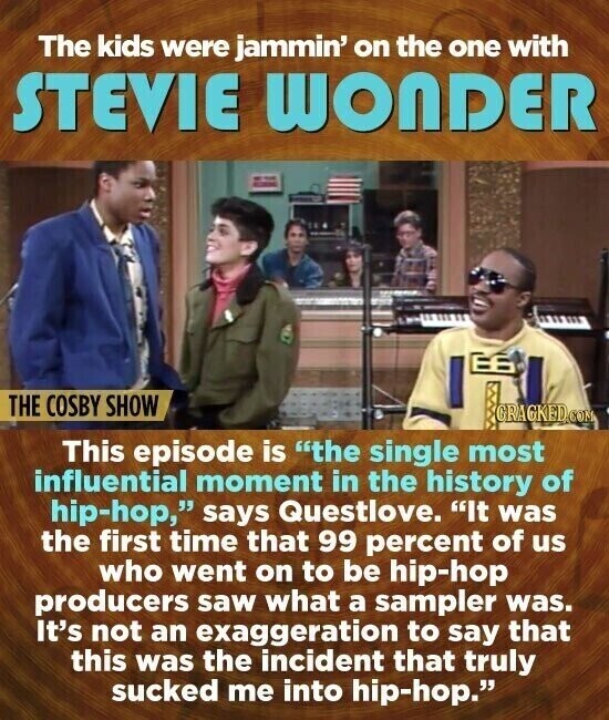 The kids were jammin' on the one with STEVIE WONDER THE COSBY SHOW GRAGKED.COM This episode is the single most influential moment in the history of hip-hop, says Questlove. It was the first time that 99 percent of us who went on to be hip-hop producers saw what a sampler was. It's not an exaggeration to say that this was the incident that truly sucked me into hip-hop.
