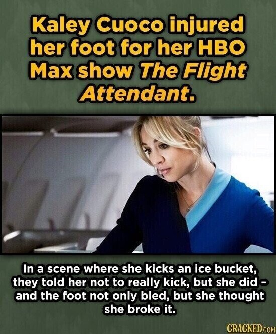 Kaley Cuoco injured her foot for her HBO Max show The Flight Attendant. In a scene where she kicks an ice bucket, they told her not to really kick, but she did - and the foot not only bled, but she thought she broke it. CRACKED.COM