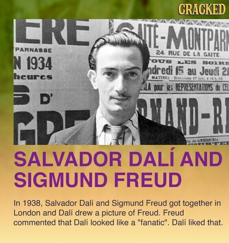 CRACKED ERE NTE-MONTPARK PARNASSE 24 RUE DE LA GAITE N 1934 ous LES SOIRS ndredi 15 au Jeudi 21 heures MATINEE Dimanche 17 juln. a 16h 48 LA pour les REPRESENTATIONS du CEL S D' RAND-RI GP la de UROQUEBOL SALVADOR DALÍ AND SIGMUND FREUD In 1938, Salvador Dalí and Sigmund Freud got together in London and Dalí drew a picture of Freud. Freud commented that Dalí looked like a fanatic. Dalí liked that.