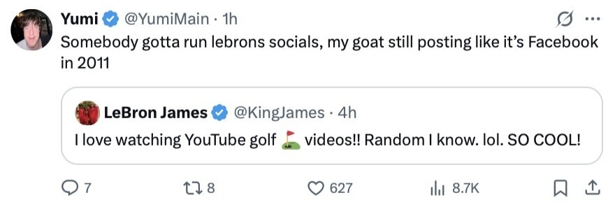 Yumi @YumiMain 1h ... Somebody gotta run lebrons socials, my goat still posting like it's Facebook in 2011 LeBron James @KingJames 4h I love watching YouTube golf videos!! Random I know. lol. so COOL! 7 8 627 8.7K 