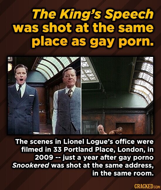 The King's Speech was shot at the same place as gay porn. The scenes in Lionel Logue's office were filmed in 33 Portland Place, London, in 2009- just a year after gay porno Snookered was shot at the same address, in the same room.