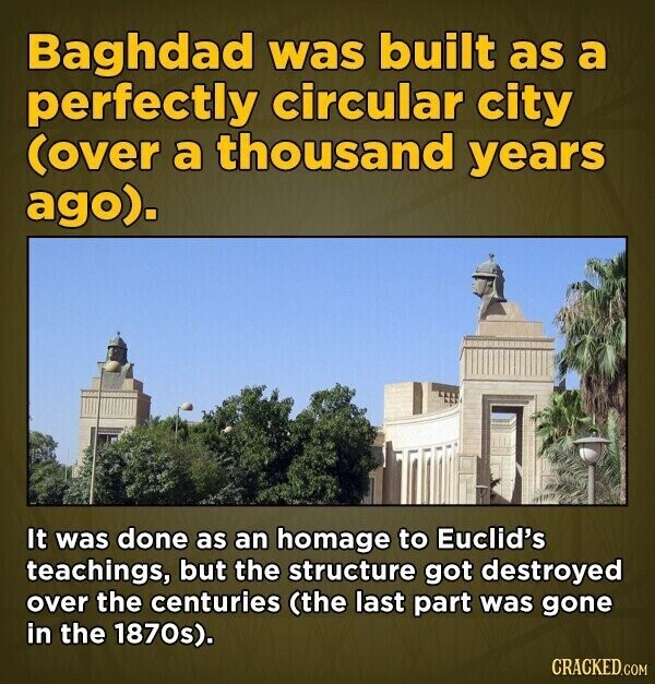 Baghdad was built as a perfectly circular city (over a thousand years ago). It was done as an homage to Euclid's teachings, but the structure got destroyed over the centuries (the last part was gone in the 1870s). CRACKED.COM