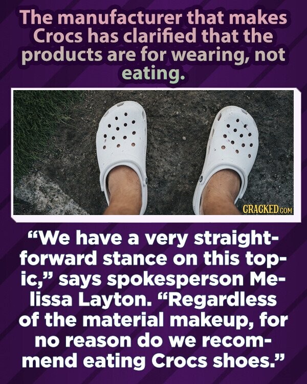 The manufacturer that makes Crocs has clarified that the products are for wearing, not eating. CRACKED.COM We have a very straight- forward stance on this top- ic, says spokesperson Me- lissa Layton. Regardless of the material makeup, for no reason do we recom- mend eating Crocs shoes.