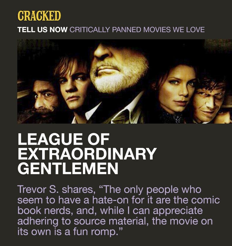 CRACKED TELL US NOW CRITICALLY PANNED MOVIES WE LOVE LEAGUE OF EXTRAORDINARY GENTLEMEN Trevor S. shares, The only people who seem to have a hate-on for it are the comic book nerds, and, while I can appreciate adhering to source material, the movie on its own is a fun romp.