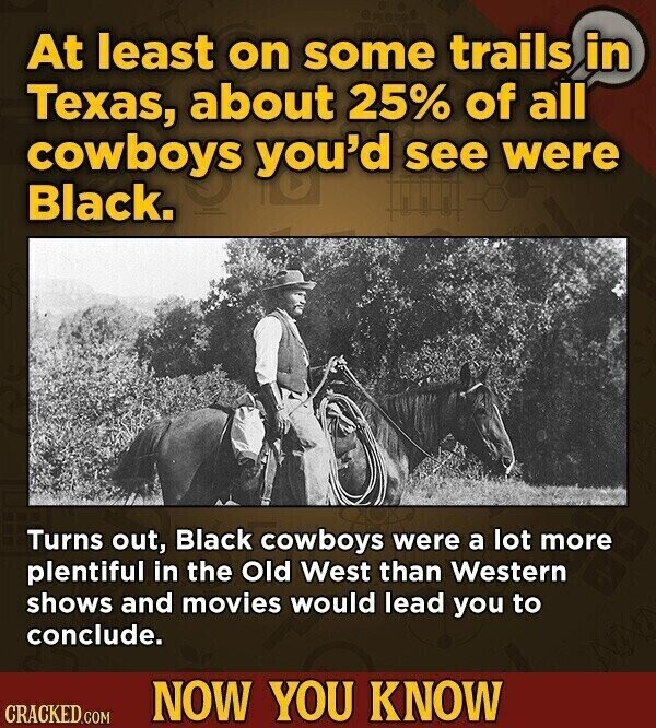 At least on some trails in Texas, about 25% of all cowboys you'd see were Black. Turns out, Black cowboys were a lot more plentiful in the Old West than Western shows and movies would lead you to conclude. NOW YOU KNOW CRACKED.COM