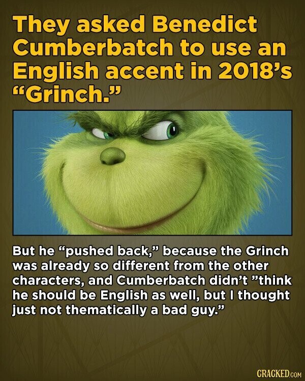 They asked Benedict Cumberbatch to use an English accent in 2018's Grinch. But he pushed back, because the Grinch was already so different from the other characters, and Cumberbatch didn't think he should be English as well, but I thought just not thematically a bad guy. CRACKED.COM
