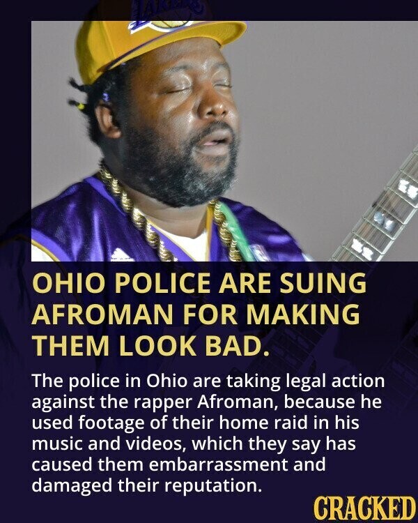 OHIO POLICE ARE SUING AFROMAN FOR MAKING THEM LOOK BAD. The police in Ohio are taking legal action against the rapper Afroman, because he used footage of their home raid in his music and videos, which they say has caused them embarrassment and damaged their reputation. CRACKED