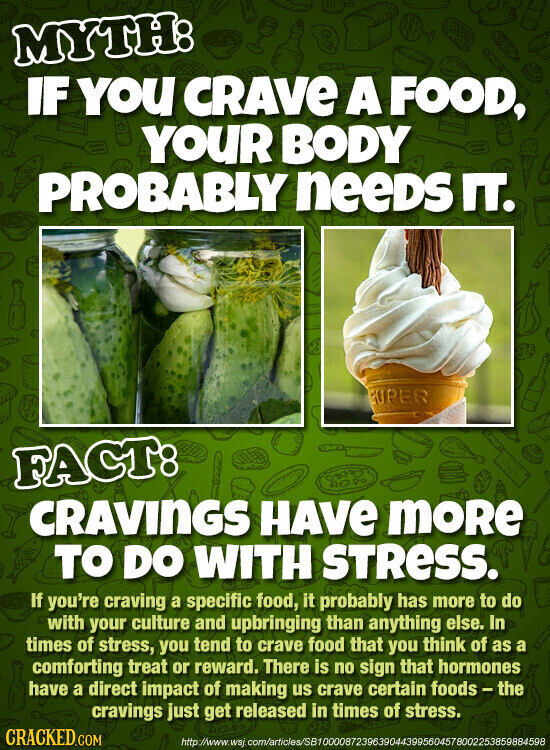 MYTH: IF YOU CRAVE A FOOD, YOUR BODY PROBABLY neeDS IT. SUPER FACT: CRAVINGS HAVE moRe TO DO WITH STRESS. If you're craving a specific food, it probably has more to do with your culture and upbringing than anything else. In times of stress, you tend to crave food that you think of as a comforting treat or reward. There is no sign that hormones have a direct impact of making us crave certain foods-the cravings just get released in times of stress. CRACKED.COM http://www.wsj. com/articles/SB10000872396390443995604578002253859884598