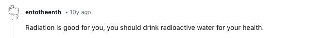 entotheenth 10y ago Radiation is good for you, you should drink radioactive water for your health.