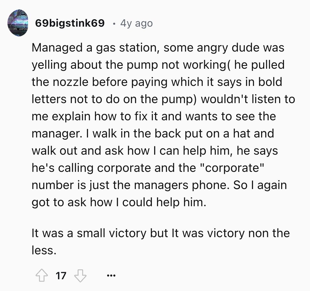 69bigstink69 4y ago ECOM UNPON Managed a gas station, some angry dude was yelling about the pump not working( he pulled the nozzle before paying which it says in bold letters not to do on the pump) wouldn't listen to me explain how to fix it and wants to see the manager. I walk in the back put on a hat and walk out and ask how I can help him, he says he's calling corporate and the corporate number is just the managers phone. So I again got to ask how I could help him. It was a small
